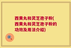西黄丸和灵芝孢子粉(西黄丸和灵芝孢子粉的功效及用法介绍)