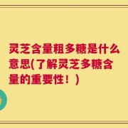 灵芝含量粗多糖是什么意思(了解灵芝多糖含量的重要性！)