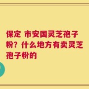 保定 市安国灵芝孢子粉？什么地方有卖灵芝孢子粉的