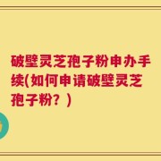 破壁灵芝孢子粉申办手续(如何申请破壁灵芝孢子粉？)