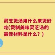 灵芝煲汤用什么来煲好吃(煲制美味灵芝汤的最佳材料是什么？)