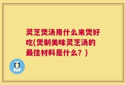 灵芝煲汤用什么来煲好吃(煲制美味灵芝汤的最佳材料是什么？)