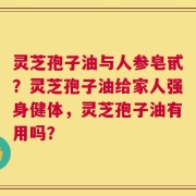 灵芝孢子油与人参皂甙？灵芝孢子油给家人强身健体，灵芝孢子油有用吗？