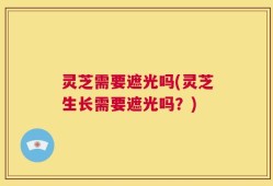 灵芝需要遮光吗(灵芝生长需要遮光吗？)
