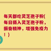 每天都吃灵芝孢子粉(每日摄入灵芝孢子粉，振奋精神，增强免疫力！)