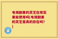 电视剧里的灵芝在现实里能使用吗(电视剧里的灵芝是真的存在吗？)