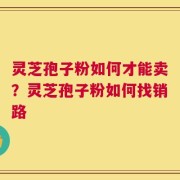 灵芝孢子粉如何才能卖？灵芝孢子粉如何找销路