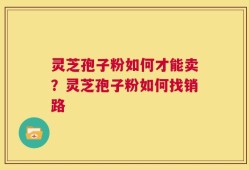 灵芝孢子粉如何才能卖？灵芝孢子粉如何找销路