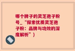 哪个牌子的灵芝孢子粉号_“探索优质灵芝孢子粉：品牌与功效的深度解析”)