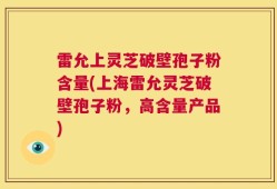 雷允上灵芝破壁孢子粉含量(上海雷允灵芝破壁孢子粉，高含量产品)