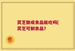 灵芝做成食品能吃吗(灵芝可制食品？