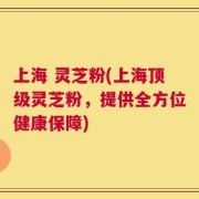 上海 灵芝粉(上海顶级灵芝粉，提供全方位健康保障)