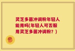 灵芝多菌冲调粉年轻人能用吗(年轻人可否服用灵芝多菌冲调粉？)