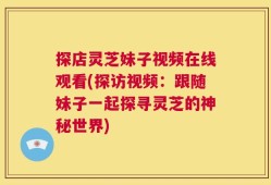 探店灵芝妹子视频在线观看(探访视频：跟随妹子一起探寻灵芝的神秘世界)