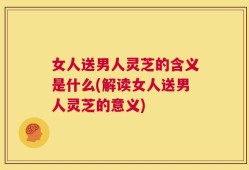 女人送男人灵芝的含义是什么(解读女人送男人灵芝的意义)