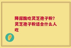 降尿酸吃灵芝孢子粉？灵芝孢子粉适合什么人吃