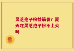 灵芝孢子粉益筋骨？夏天吃灵芝孢子粉不上火吗