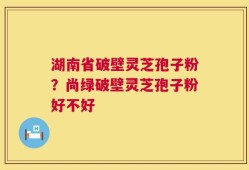 湖南省破壁灵芝孢子粉？尚绿破壁灵芝孢子粉好不好