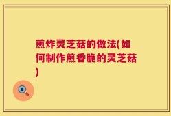 煎炸灵芝菇的做法(如何制作煎香脆的灵芝菇)