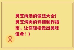 灵芝肉汤的做法大全(灵芝炖肉的详细制作指南，让你轻松做出美味佳肴！)