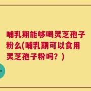 哺乳期能够喝灵芝孢子粉么(哺乳期可以食用灵芝孢子粉吗？)