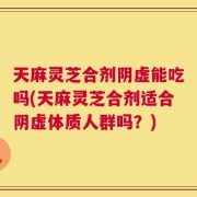 天麻灵芝合剂阴虚能吃吗(天麻灵芝合剂适合阴虚体质人群吗？)
