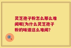 灵芝孢子粉怎么那么难闻呢(为什么灵芝孢子粉的味道这么难闻？