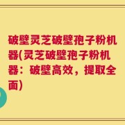 破壁灵芝破壁孢子粉机器(灵芝破壁孢子粉机器：破壁高效，提取全面)