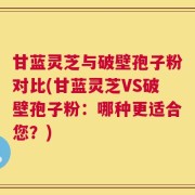 甘蓝灵芝与破壁孢子粉对比(甘蓝灵芝VS破壁孢子粉：哪种更适合您？)