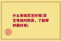 什么等级灵芝好用(灵芝等级对照表，了解哪种最好用)
