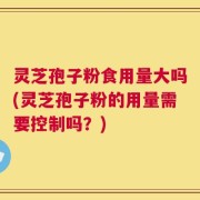 灵芝孢子粉食用量大吗(灵芝孢子粉的用量需要控制吗？)