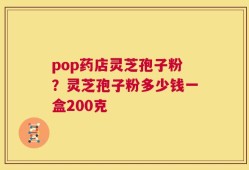pop药店灵芝孢子粉？灵芝孢子粉多少钱一盒200克