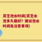 灵芝泡水时间(灵芝水泡多久最好？建议泡水时间及注意事项)