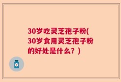 30岁吃灵芝孢子粉(30岁食用灵芝孢子粉的好处是什么？)