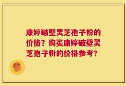 康婷破壁灵芝孢子粉的价格？购买康婷破壁灵芝孢子粉的价格参考？
