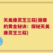 天美康灵芝三萜(健康的黄金秘诀：探秘天美康灵芝三萜)
