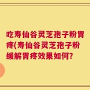 吃寿仙谷灵芝孢子粉胃疼(寿仙谷灵芝孢子粉缓解胃疼效果如何？