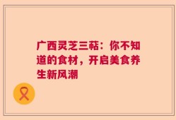 广西灵芝三萜：你不知道的食材，开启美食养生新风潮