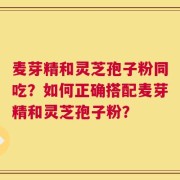 麦芽精和灵芝孢子粉同吃？如何正确搭配麦芽精和灵芝孢子粉？