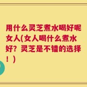 用什么灵芝煮水喝好呢女人(女人喝什么煮水好？灵芝是不错的选择！)