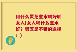 用什么灵芝煮水喝好呢女人(女人喝什么煮水好？灵芝是不错的选择！)