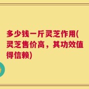 多少钱一斤灵芝作用(灵芝售价高，其功效值得信赖)