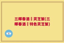 三椰春酒焗灵芝蟹(三椰春酒焗特色灵芝蟹)