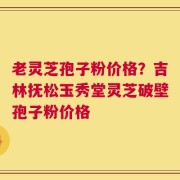 老灵芝孢子粉价格？吉林抚松玉秀堂灵芝破壁孢子粉价格