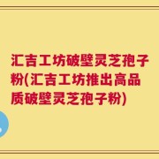 汇吉工坊破壁灵芝孢子粉(汇吉工坊推出高品质破壁灵芝孢子粉)