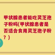 甲状腺患者能吃灵芝孢子粉吗(甲状腺患者是否适合食用灵芝孢子粉？)
