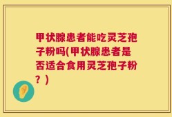 甲状腺患者能吃灵芝孢子粉吗(甲状腺患者是否适合食用灵芝孢子粉？)