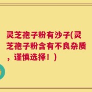 灵芝孢子粉有沙子(灵芝孢子粉含有不良杂质，谨慎选择！)