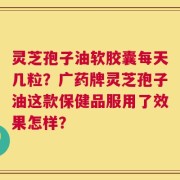 灵芝孢子油软胶囊每天几粒？广药牌灵芝孢子油这款保健品服用了效果怎样？