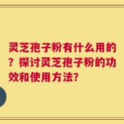 灵芝孢子粉有什么用的？探讨灵芝孢子粉的功效和使用方法？
